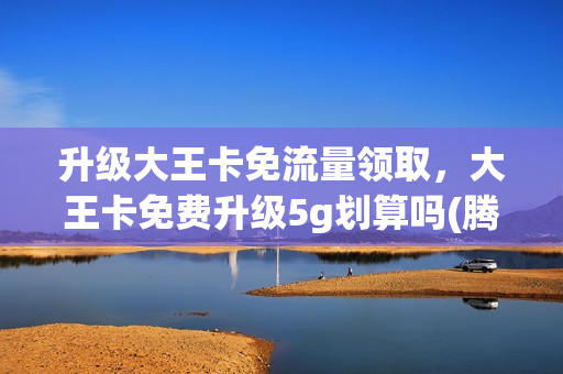 升级大王卡免流量领取，大王卡免费升级5g划算吗(腾讯大王卡免费升级5g月租会变吗)