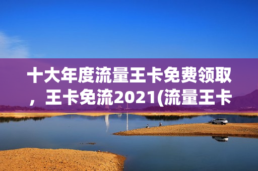 十大年度流量王卡免费领取，王卡免流2021(流量王卡免流量范围)