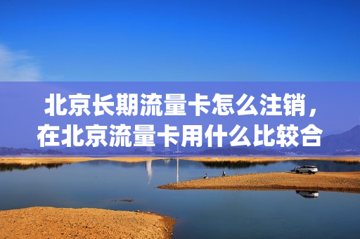 北京长期流量卡怎么注销，在北京流量卡用什么比较合适(北京流量卡在异地可以使用吗)