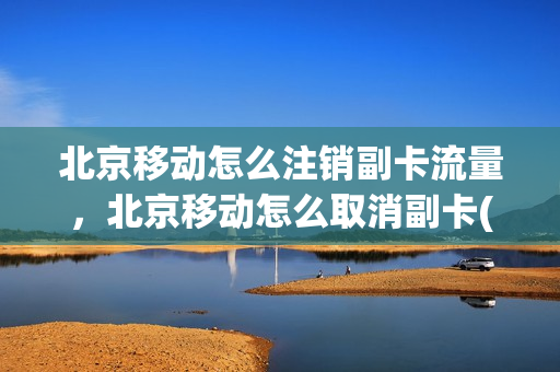 北京移动怎么注销副卡流量，北京移动怎么取消副卡(北京移动手机副卡)