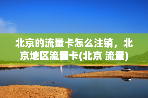 北京的流量卡怎么注销，北京地区流量卡(北京 流量)