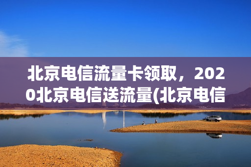 北京电信流量卡领取，2020北京电信送流量(北京电信流量卡套餐)