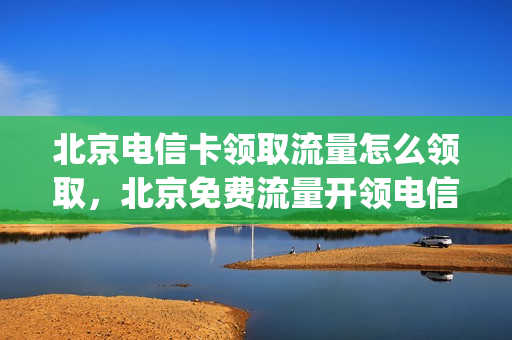 北京电信卡领取流量怎么领取，北京免费流量开领电信(北京电信流量套餐都有啥便宜的)
