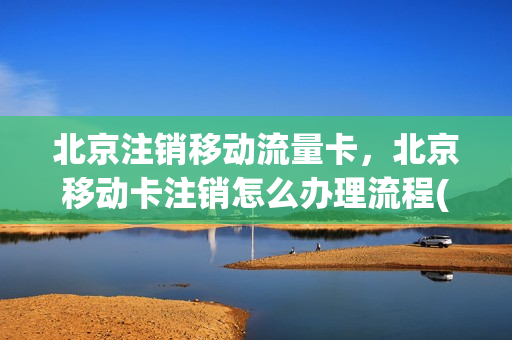 北京注销移动流量卡，北京移动卡注销怎么办理流程(北京移动销号怎么办理)