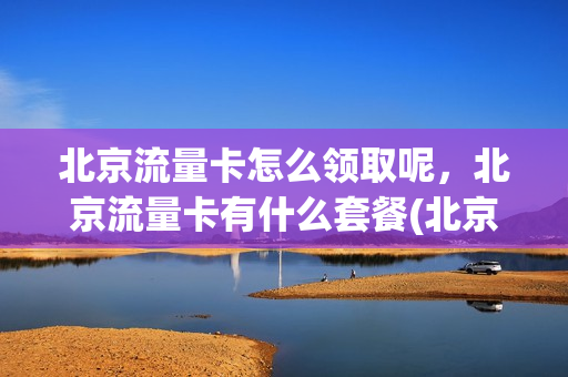 北京流量卡怎么领取呢，北京流量卡有什么套餐(北京流量卡怎么领取呢,北京流量卡有什么套餐吗)
