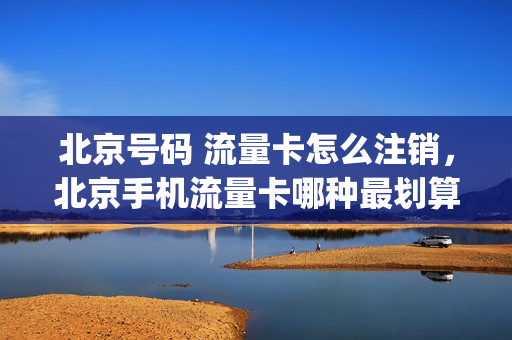 北京号码 流量卡怎么注销，北京手机流量卡哪种最划算(北京本地流量卡)