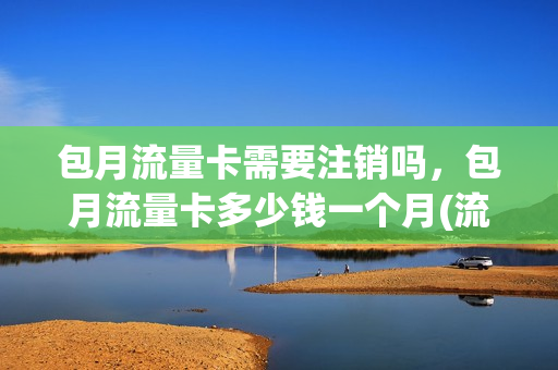 包月流量卡需要注销吗，包月流量卡多少钱一个月(流量卡包月是什么意思)