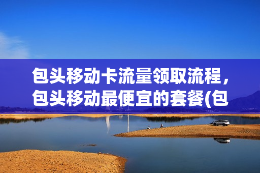 包头移动卡流量领取流程，包头移动最便宜的套餐(包头移动营业厅电话号码是多少)