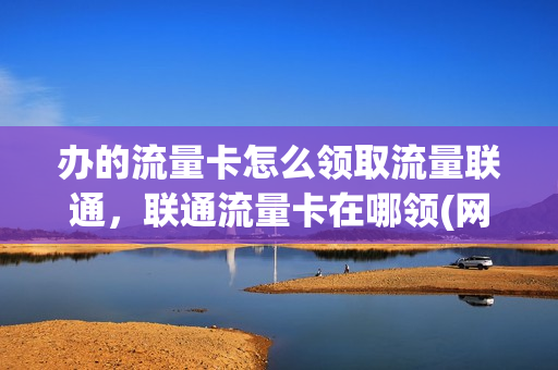 办的流量卡怎么领取流量联通，联通流量卡在哪领(网上领的联通流量卡怎么激活)