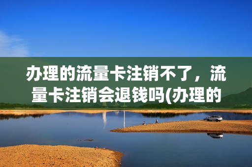 办理的流量卡注销不了，流量卡注销会退钱吗(办理的流量卡注销不了,流量卡注销会退钱吗怎么办)