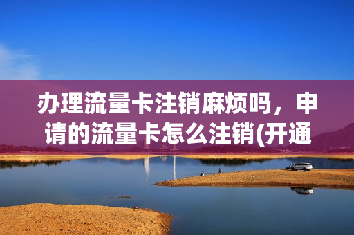 办理流量卡注销麻烦吗，申请的流量卡怎么注销(开通的流量卡怎么注销)
