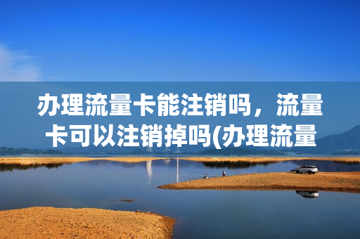 办理流量卡能注销吗，流量卡可以注销掉吗(办理流量卡能注销吗,流量卡可以注销掉吗安全吗)