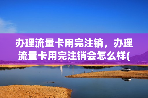 办理流量卡用完注销，办理流量卡用完注销会怎么样(流量卡注销方便吗)