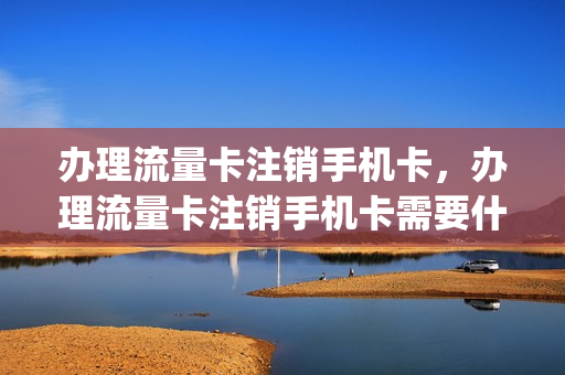 办理流量卡注销手机卡，办理流量卡注销手机卡需要什么(流量卡注销会退钱吗)