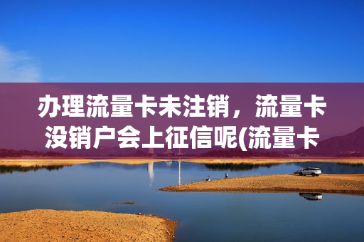 办理流量卡未注销，流量卡没销户会上征信呢(流量卡不注销会影响信用吗)
