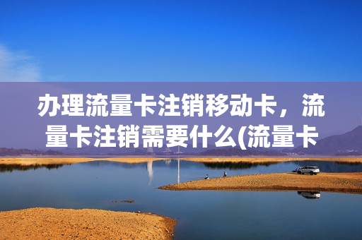 办理流量卡注销移动卡，流量卡注销需要什么(流量卡注销是什么意思)