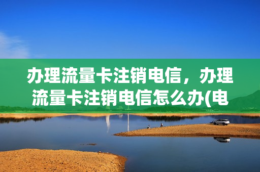 办理流量卡注销电信，办理流量卡注销电信怎么办(电信流量卡注销了可以再次开通吗)