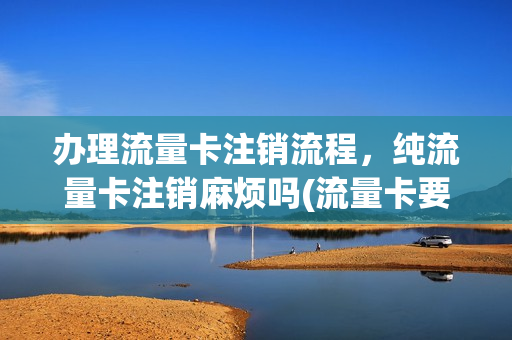 办理流量卡注销流程，纯流量卡注销麻烦吗(流量卡要注销怎么注销)