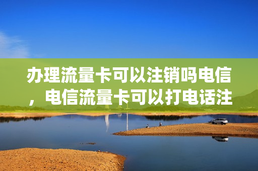 办理流量卡可以注销吗电信，电信流量卡可以打电话注销吗(电信流量卡可以取消套餐啊)