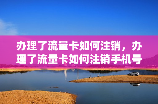 办理了流量卡如何注销，办理了流量卡如何注销手机号(办理了流量卡怎么取消)