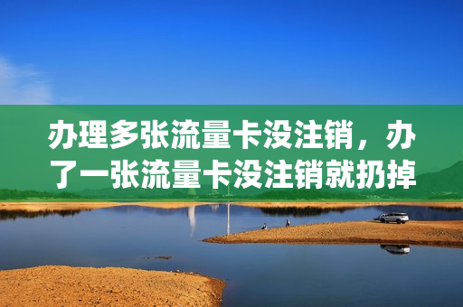 办理多张流量卡没注销，办了一张流量卡没注销就扔掉(流量卡不注销有影响吗)
