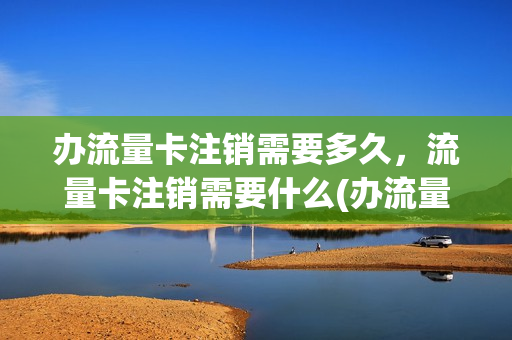 办流量卡注销需要多久，流量卡注销需要什么(办流量卡注销需要多久,流量卡注销需要什么手续)