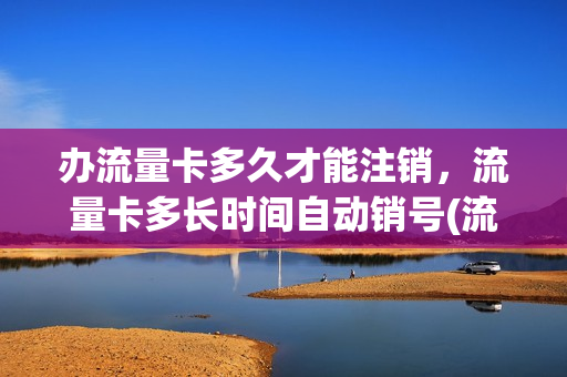 办流量卡多久才能注销，流量卡多长时间自动销号(流量卡需要销号吗)