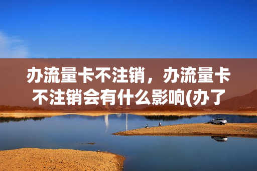 办流量卡不注销，办流量卡不注销会有什么影响(办了流量卡不用会怎么样)