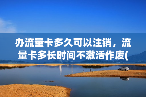 办流量卡多久可以注销，流量卡多长时间不激活作废(流量卡多久生效)