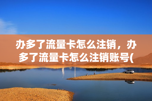 办多了流量卡怎么注销，办多了流量卡怎么注销账号(流量卡办多了会影响信誉度吗)