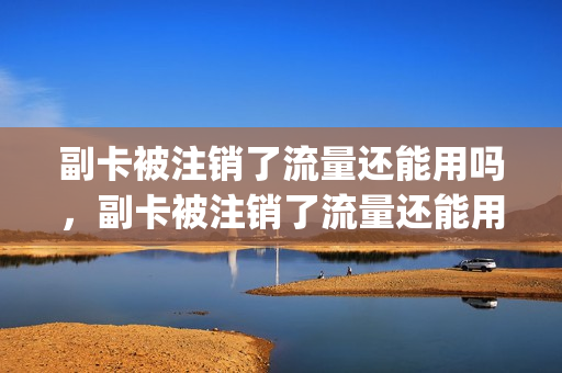 副卡被注销了流量还能用吗，副卡被注销了流量还能用吗怎么办(副卡注销套餐会不会变)