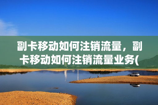 副卡移动如何注销流量，副卡移动如何注销流量业务(移动流量副卡怎么注销)