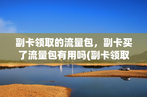 副卡领取的流量包，副卡买了流量包有用吗(副卡领取的流量包,副卡买了流量包有用吗)