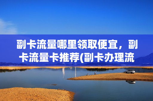 副卡流量哪里领取便宜，副卡流量卡推荐(副卡办理流量套餐是从哪里扣钱)