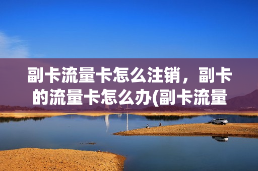副卡流量卡怎么注销，副卡的流量卡怎么办(副卡流量怎么停用)