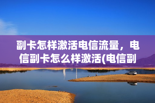 副卡怎样激活电信流量，电信副卡怎么样激活(电信副卡如何激活流程)