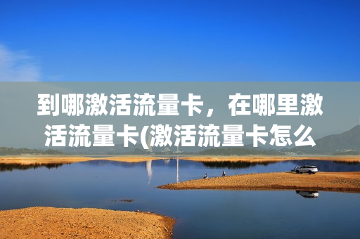 到哪激活流量卡，在哪里激活流量卡(激活流量卡怎么激活)