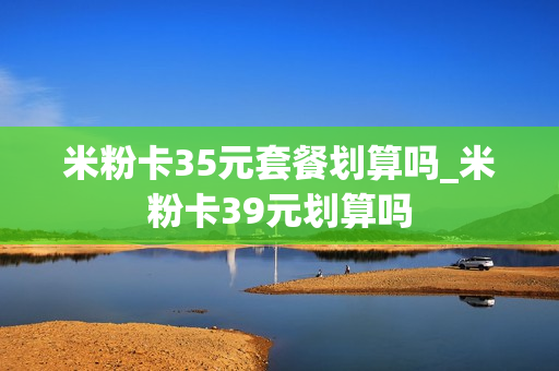 米粉卡35元套餐划算吗_米粉卡39元划算吗