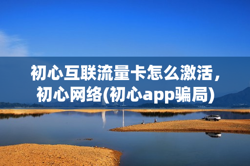 初心互联流量卡怎么激活，初心网络(初心app骗局)