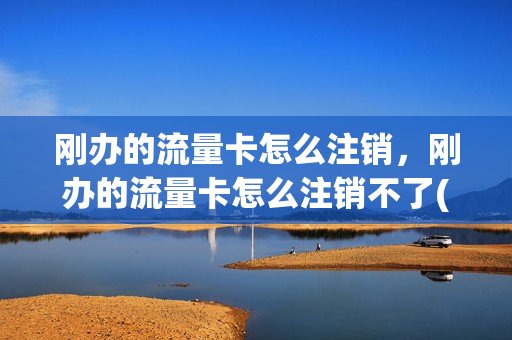 刚办的流量卡怎么注销，刚办的流量卡怎么注销不了(流量卡刚激活能立即注销吗)