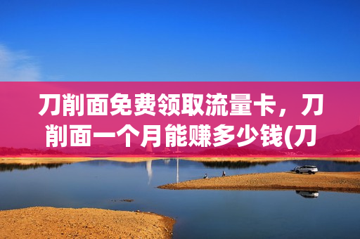 刀削面免费领取流量卡，刀削面一个月能赚多少钱(刀削面网红)