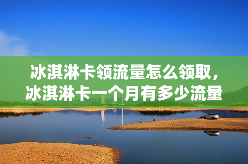 冰淇淋卡领流量怎么领取，冰淇淋卡一个月有多少流量(冰淇淋卡流量怎么算)