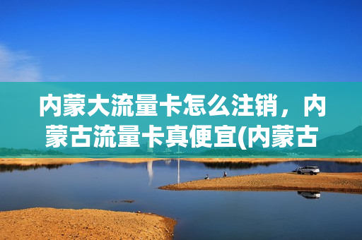 内蒙大流量卡怎么注销，内蒙古流量卡真便宜(内蒙古免费流量怎么领取)