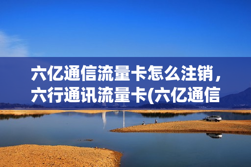六亿通信流量卡怎么注销，六行通讯流量卡(六亿通信流量卡怎么注销,六行通讯流量卡还能用吗)
