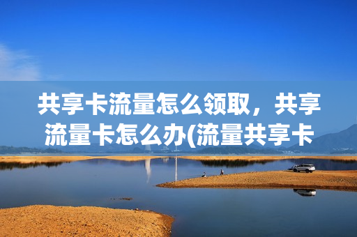 共享卡流量怎么领取，共享流量卡怎么办(流量共享卡是什么意思)