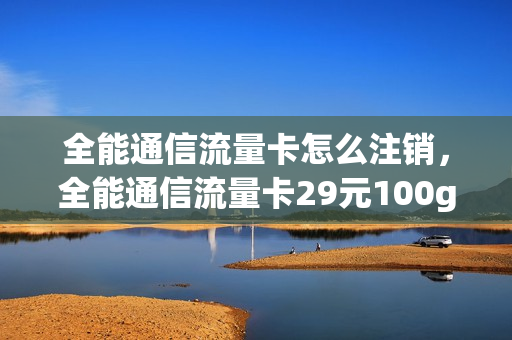 全能通信流量卡怎么注销，全能通信流量卡29元100g(全能通信流量卡客服电话)