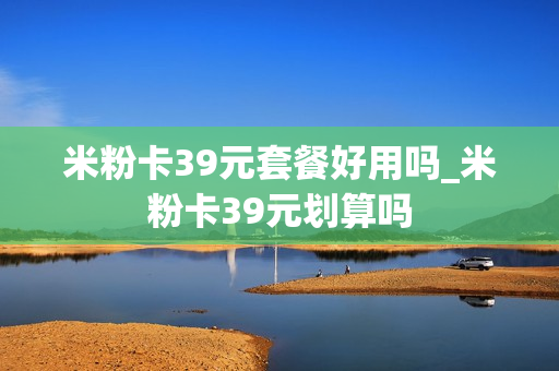 米粉卡39元套餐好用吗_米粉卡39元划算吗