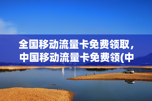全国移动流量卡免费领取，中国移动流量卡免费领(中国移动流量卡免费送)