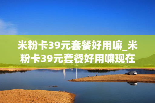 米粉卡39元套餐好用嘛_米粉卡39元套餐好用嘛现在
