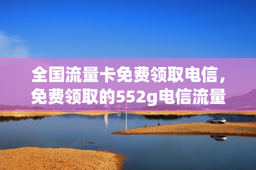 全国流量卡免费领取电信，免费领取的552g电信流量卡(流量卡免费领取中国电信)
